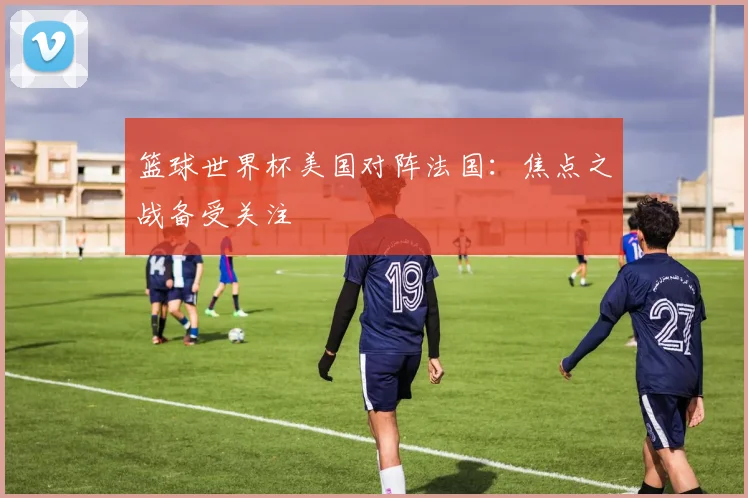 篮球世界杯美国对阵法国：焦点之战备受关注