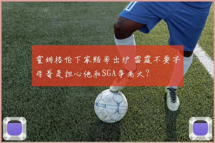 霍姆格伦下家赔率出炉 雷霆不要字母哥是担心他和SGA争老大？