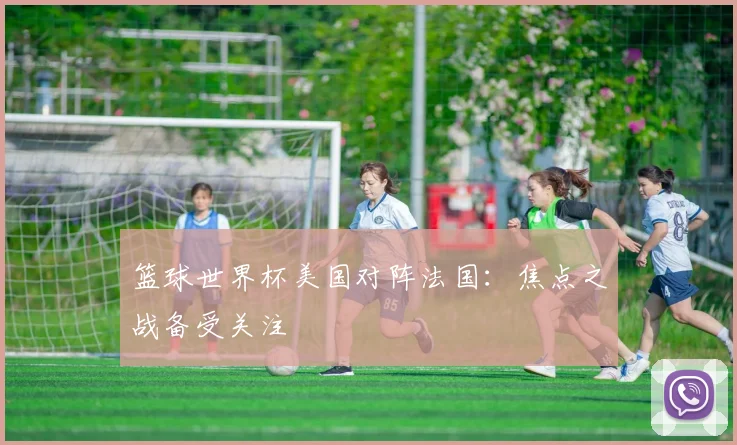 篮球世界杯美国对阵法国:焦点之战备受关注