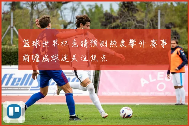 篮球世界杯竞猜预测热度攀升 赛事前瞻成球迷关注焦点